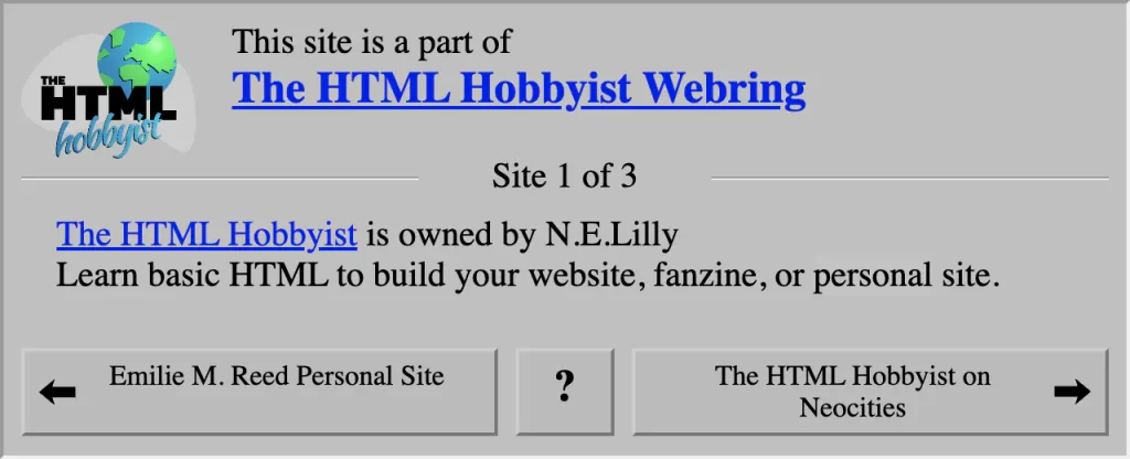 This site is a part of: The HTML Hobbyist Webring. Site 1 of 3. link: The HTML Hobbyist. is owned by N.E.Lilly. Learn basic HTML to build your website, fanzine, or personal site. link: Previous member in Webring: Emilie M. Reed Personal Site. link: Random member in Webring. link: Next member in Webring: The HTML Hobbyist on Neocities.