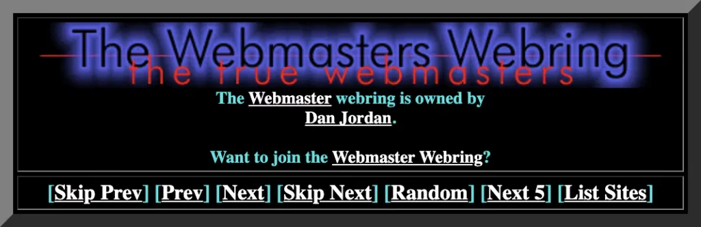 The Webmasters Webring: the true webmasters. The. link: Webmaster. webring is owned by. link: Dan Jordan. 
Want to join the. link:Webmaster Webring. ? link: Skip Prev. link: Prev. link: Next. link: Skip Next. link: Random. link: Next 5. link: List Sites.