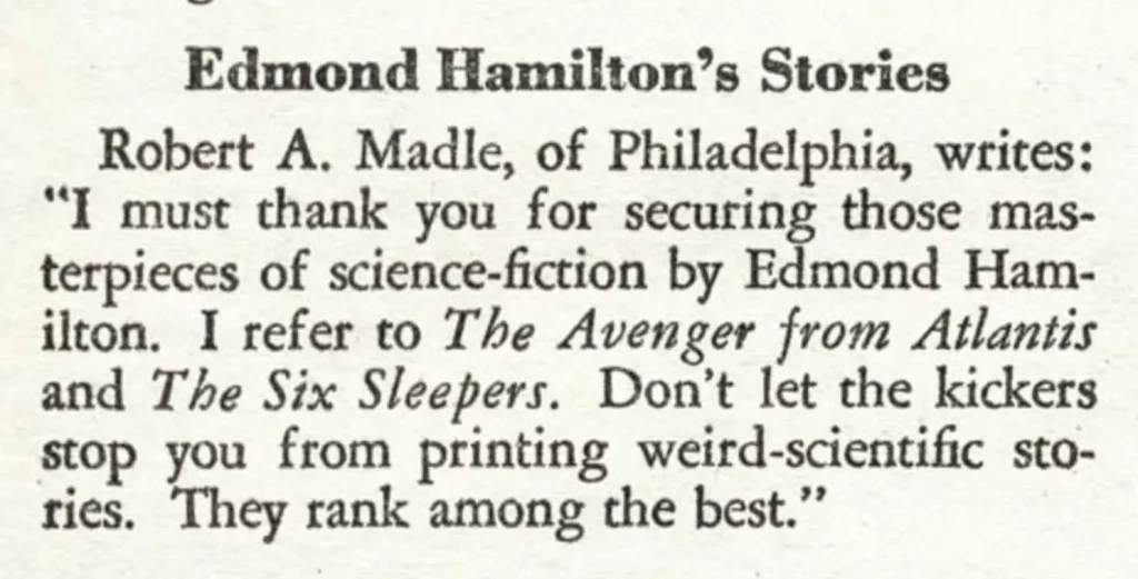 Edmond Hamilton's Stories Robert A. Madle, of Philadelphia, writes: "I must thank you for securing those masterpieces of science-fiction by Edmond Hamilton. I refer to The Avenger from Atlantis and The Six Sleepers. Don't let the kickers stop you from printing weird-scientific stories. They rank among the best."