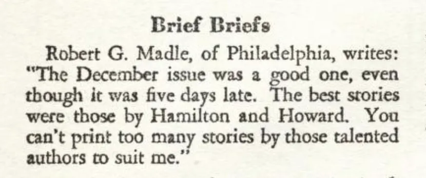 Brief Briefs Robert G. Madle, of Philadelphia, writes: "The December issue was a good one though it was five days late. The best stories were those by Hamilton and Howard. You can't print too many stories by chose talented authors to suit me.