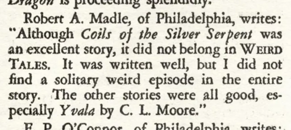 Robert A. Madle, of Philadelphia, writes: "Although Coils of the Silver Serpent was an excellent story, it did not belong in WEIRD TALES. It was written well, but I did not find a solitary weird episode in the entire story. The other stories were all good, especially Yvala by C. L. Moore."
