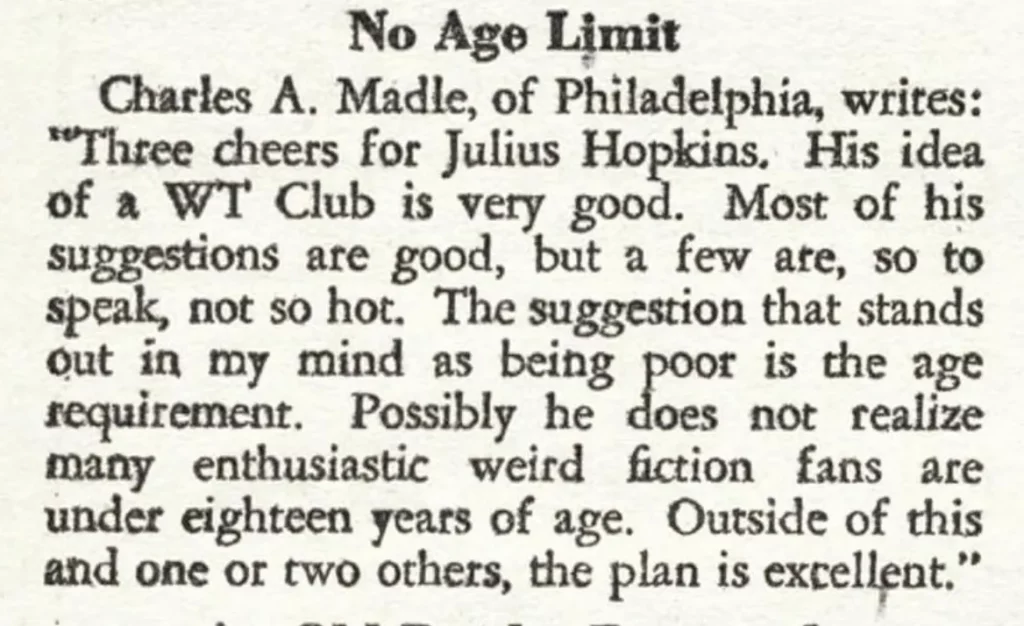 No Age Limit  Charles A. Madle, of Philadelphia, writes: "Three cheers for Julius Hopkins. His idea of a WT Club is very good. Most of his suggestions are good, but a few are, so to speak, not so hot. The suggestion that stands out in my mind requirement. Possibly sis being foot is theatge many enthusiastic weird fiction fans are under eighteen years of age. Outside of this and one or two others, the plan is excellent."