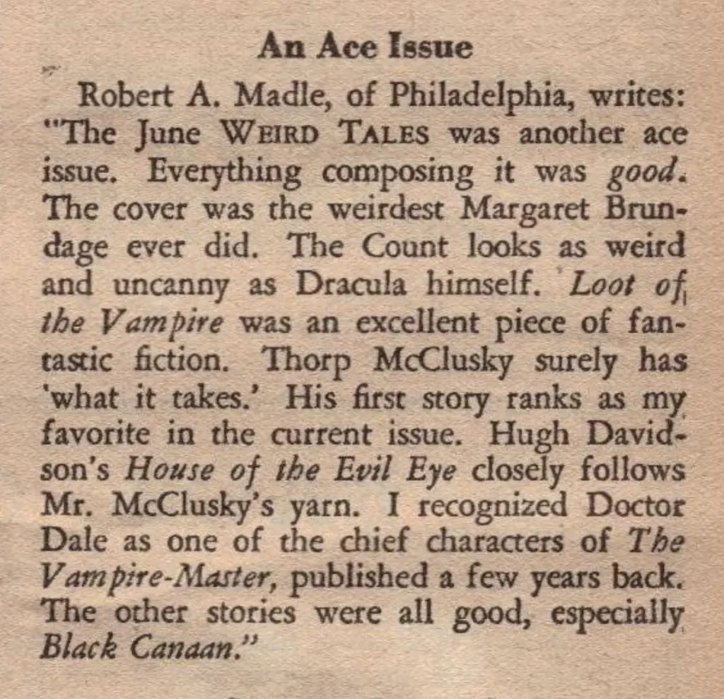 An Ace Issue  Robert A. Madle, of Philadelphia, writes: "The June WEIRD TALES was another ace issue. Everything composing it was good. The cover was the weirdest Margaret Brundage ever did. The Count looks as weird and uncanny as Dracula himself. Loot of the Vampire was an excellent piece of fantastic fiction. Thorp McClusky surely has what it takes His first story ranks as my. favorite in the current issue. Hugh Davidson's House of the Evil Eye closely follows Mr. McClusky's yarn. I recognized Doctor Dale as one of the chief characters of The Vampire-Master, published a few years back. The other stories were all good, especially Black Canaan."