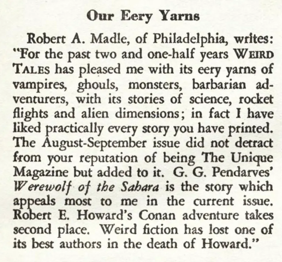 Our Eery Yarns Robert A. Madle, of Philadelphia, writes: "For the past two and one-half years WEIRD TALEs has pleased me with its eery yarns of vampires, ghouls, monsters, barbarian ad. venturers, with its stories of science, rocket flights and alien dimensions; in fact I have liked practically every story you have printed. The August-September issue did not detract from your reputation of being The Unique Magazine but added to it. G. G. Pendarves' Werewolf of the Sahara is the story which appeals most to me in the current issue. Robert E. Howard's Conan adventure takes second place. Weird fiction has lost one of its best authors in the death of Howard."