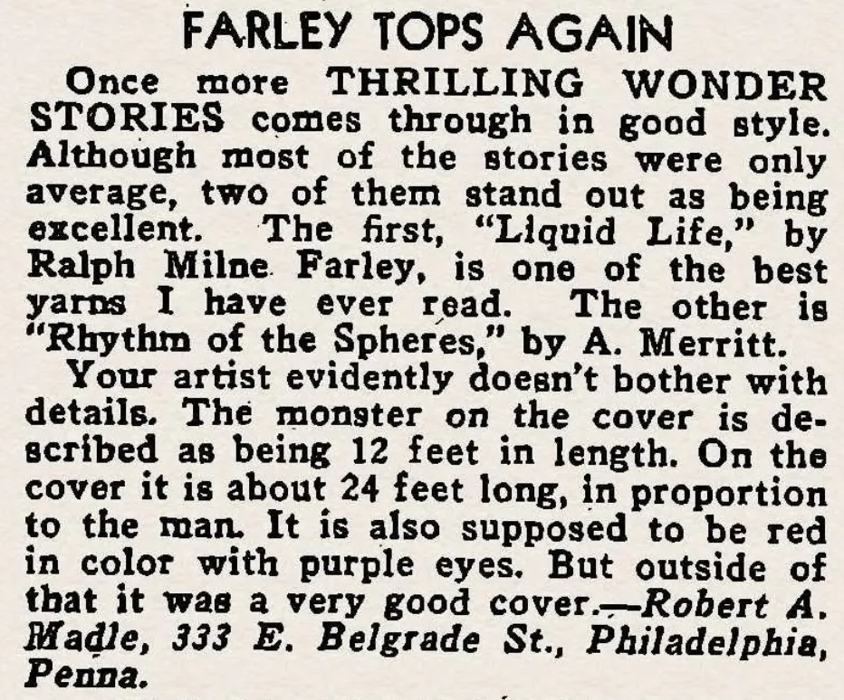 FARLEY TOPS AGAIN Once more THRILLING WONDER STORIES comes through in good style Although most of the stories were only average, two of them stand out as being excellent, The first, "Liquid Life," by Ralph Milne. Farley, is one of the best yarns I have ever read. The other is "Rhythm of the Spheres," by A. Merritt. Your artist evidently doesn't bother with details. The monster on the cover is described as being 12 feet in length. On the cover it is about 24 feet long, in proportion to the man. It is also supposed to be red in color with purple eyes. But outside of that it was a very good cover. -Robert A. Madle, 333 E. Belgrade St., Philadelphia, Penna.