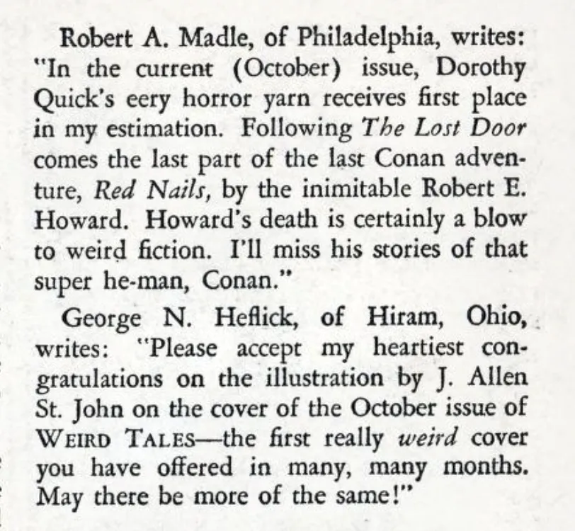 Robert A. Madle, of Philadelphia, writes: "In the current (October) issue, Dorothy Quick's eery horror yarn receives first place in my estimation. Following The Lost Door comes the last part of the last Conan adventure, Red Nails, by the inimitable Robert E. Howard. Howard's death is certainly a blow to weird fiction. I'll miss his stories of that super he-man, Conan."