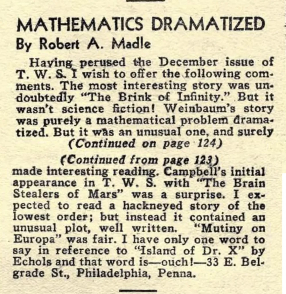 MATHEMATICS DRAMATIZED By Robert A. Madle Having perused the December issue of T. W. S. I wish to offer the following comments. The most interesting story was un. doubtedly "The Brink of Infinity." But it wasn't science fiction! Weinbaum's story was purely a mathematical problem dramatized. But it was an unusual one, and surely (Continued on page 124) (Continued from page 123) made interesting reading. Campbell's initial appearance in T. W. S. with The Brain Stealers of Mars" was a surprise. I expected to read a hackneyed story of the lowest order; but instead it contained an unusual plot, well written. *Mutiny on Europa" was fair. I have only one word to Europa" say in reference to "Island of Dr. X" by Echols and that word is. -33 E. Belgrade St., Philadelphia, Penna.