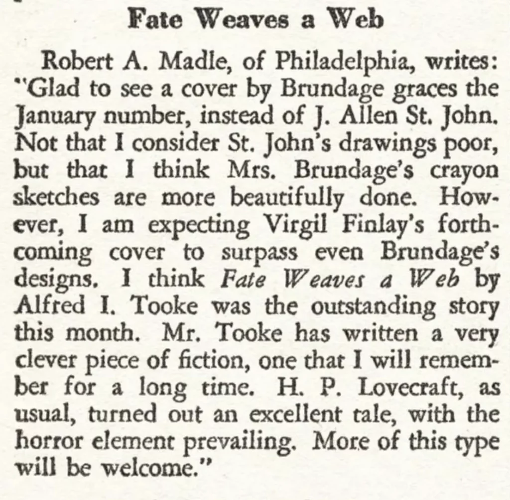 Fate Weaves a Web Robert A. Madle, of Philadelphia, writes: "Glad to see a cover by Brundage graces the January number, instead of J. Allen St. John. Not that I consider St. John's drawings poor, but that I think Mrs. Brundage's crayon sketches are more beautifully done. However, I am expecting Virgil Finlay's forth coming coming cover to surpass even Brundage's designs. I think Fate Weaves d Web by Alfred I. Tooke was the outstanding story this month. Mr. Tooke has written a very clever piece of fiction, one that I will remember for a long time. H. P. Lovecraft, as usual, turned out an excellent tale, with the horror element prevailing. More of this type will be welcome."