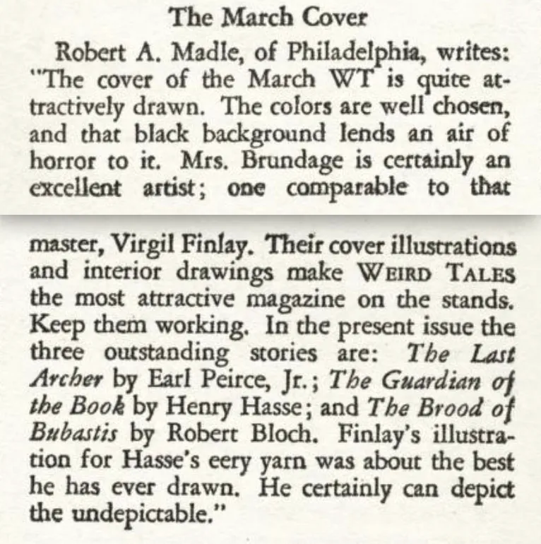 The March Cover  Robert A. Madle, of Philadelphia, writes: "The cover of the March WT is quite attractively drawn. The colors are well chosen, and that black background lends an air of horror to it. Mrs. Brundage is certainly an excellent artist; one comparable to that master, Virgil Finlay. Their cover illustrations and interior drawings make WEIRD TALES the most attractive magazine on the stands. Keep them working. In the present issue the three outstanding stories are: The Last Archer by Earl Peirce, Jr.; The Guardian of the Book by Henry Hasse; and The Brood of Bubastis by Robert Bloch. Finlay's illustration for Hasse's eery yarn was about the best he has ever drawn. He certainly can depict the undepictable."